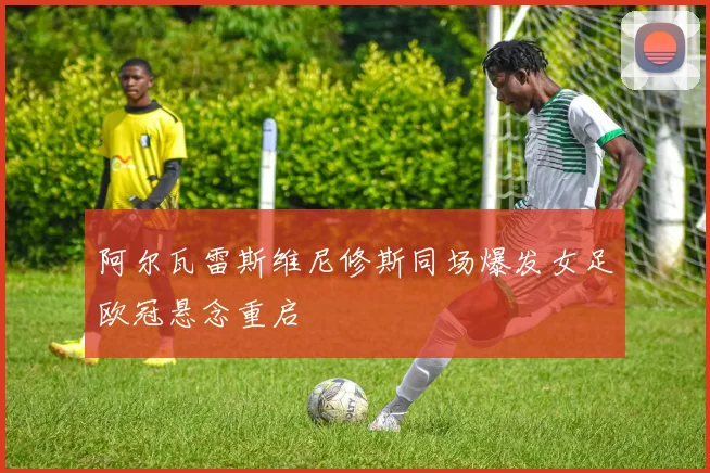 阿尔瓦雷斯维尼修斯同场爆发女足欧冠悬念重启