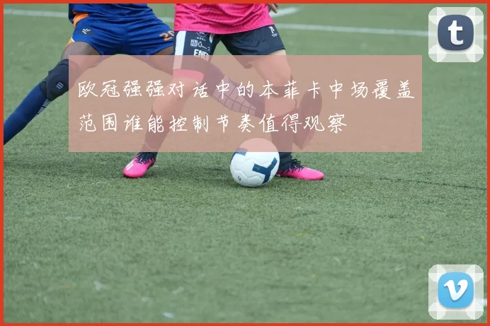 欧冠强强对话中的本菲卡中场覆盖范围谁能控制节奏值得观察