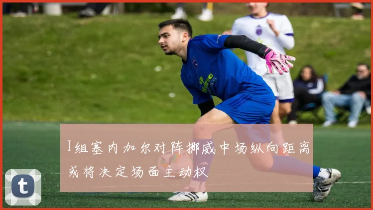 I组塞内加尔对阵挪威中场纵向距离或将决定场面主动权
