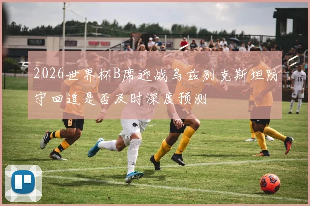 2026世界杯B席迎战乌兹别克斯坦防守回追是否及时深度预测