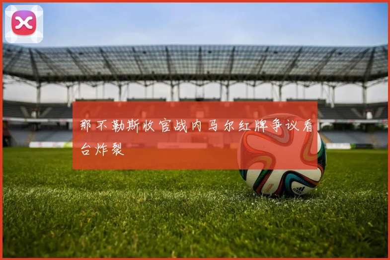 那不勒斯收官战内马尔红牌争议看台炸裂
