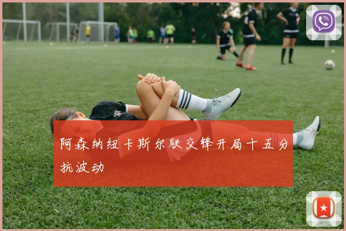 阿森纳纽卡斯尔联交锋开局十五分抗波动