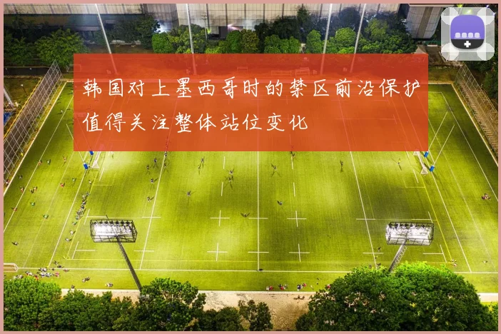 韩国对上墨西哥时的禁区前沿保护值得关注整体站位变化