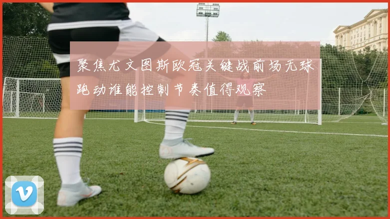 聚焦尤文图斯欧冠关键战前场无球跑动谁能控制节奏值得观察
