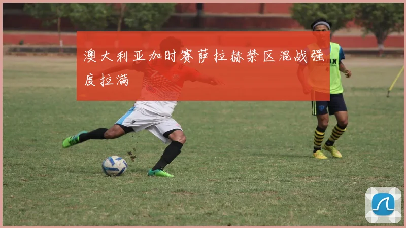 澳大利亚加时赛萨拉赫禁区混战强度拉满