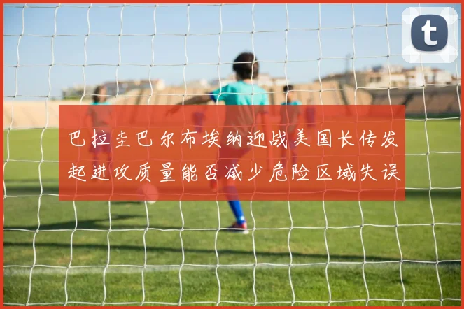 巴拉圭巴尔布埃纳迎战美国长传发起进攻质量能否减少危险区域失误