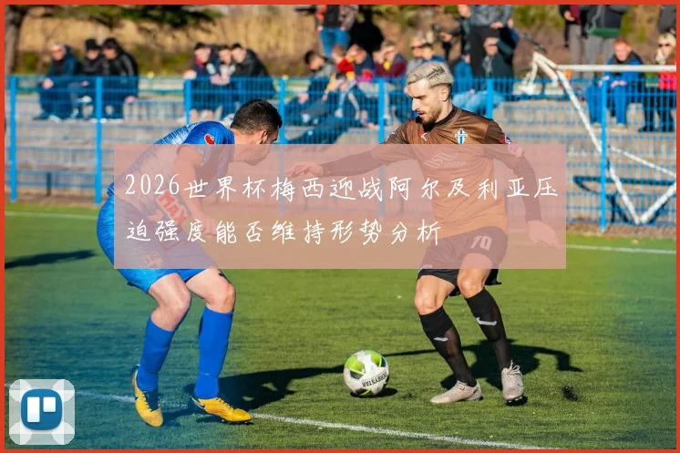 2026世界杯梅西迎战阿尔及利亚压迫强度能否维持形势分析