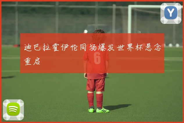 迪巴拉霍伊伦同场爆发世界杯悬念重启