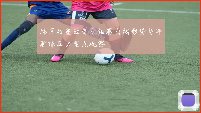 韩国对墨西哥小组赛出线形势与净胜球压力重点观察