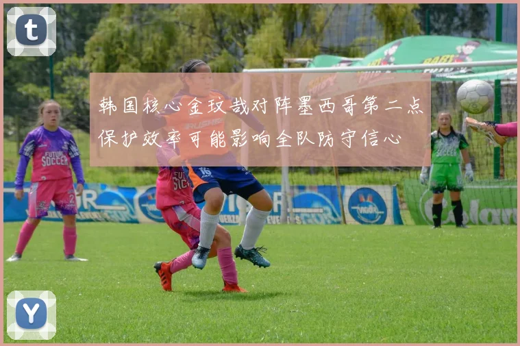 韩国核心金玟哉对阵墨西哥第二点保护效率可能影响全队防守信心