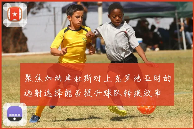 聚焦加纳库杜斯对上克罗地亚时的远射选择能否提升球队转换效率