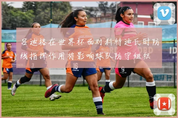 吕迪格在世界杯面对科特迪瓦时防线指挥作用将影响球队防守组织