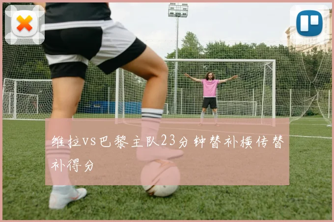 维拉vs巴黎主队23分钟替补横传替补得分