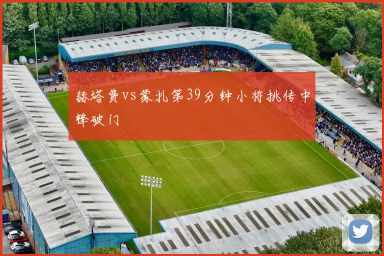 赫塔费vs蒙扎第39分钟小将挑传中锋破门