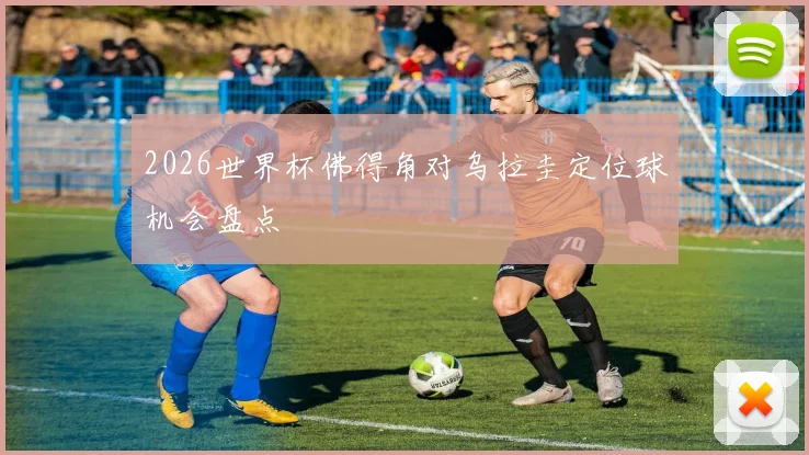 2026世界杯佛得角对乌拉圭定位球机会盘点