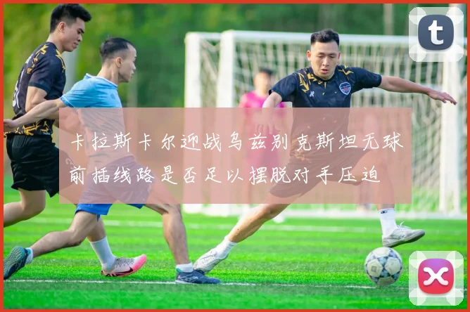卡拉斯卡尔迎战乌兹别克斯坦无球前插线路是否足以摆脱对手压迫