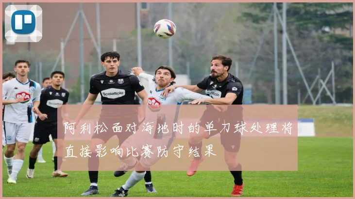 阿利松面对海地时的单刀球处理将直接影响比赛防守结果