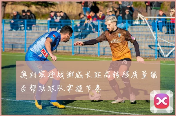 奥利塞迎战挪威长距离转移质量能否帮助球队掌握节奏