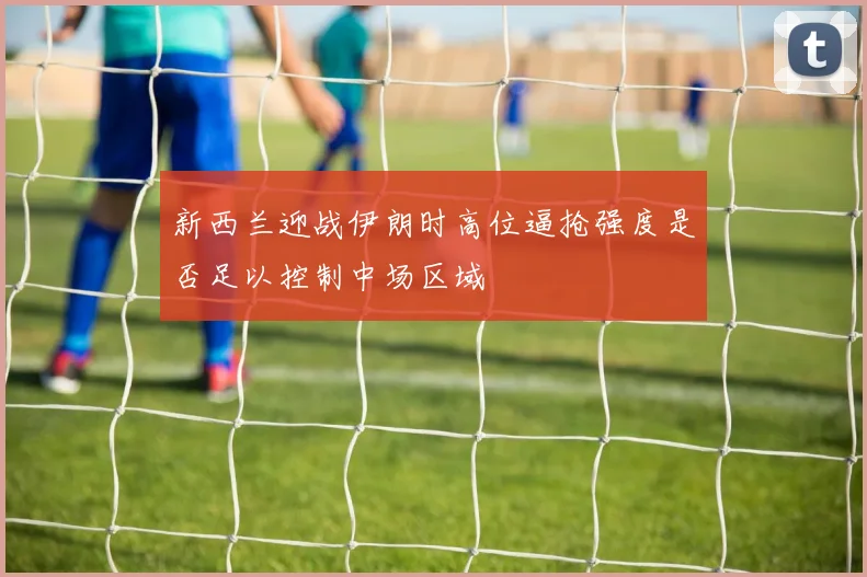 新西兰迎战伊朗时高位逼抢强度是否足以控制中场区域
