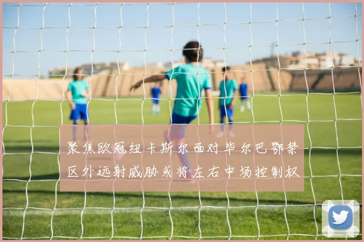 聚焦欧冠纽卡斯尔面对毕尔巴鄂禁区外远射威胁或将左右中场控制权