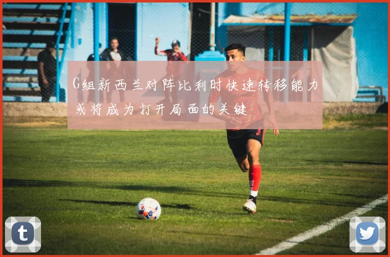 G组新西兰对阵比利时快速转移能力或将成为打开局面的关键