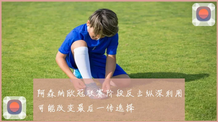 阿森纳欧冠联赛阶段反击纵深利用可能改变最后一传选择