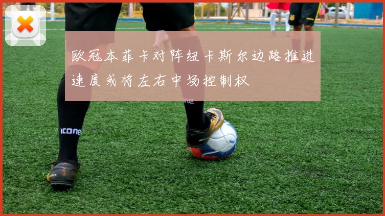 欧冠本菲卡对阵纽卡斯尔边路推进速度或将左右中场控制权