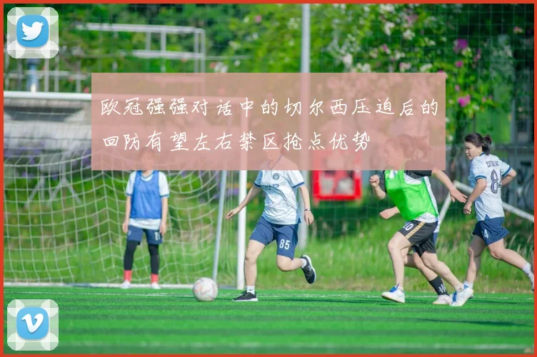 欧冠强强对话中的切尔西压迫后的回防有望左右禁区抢点优势