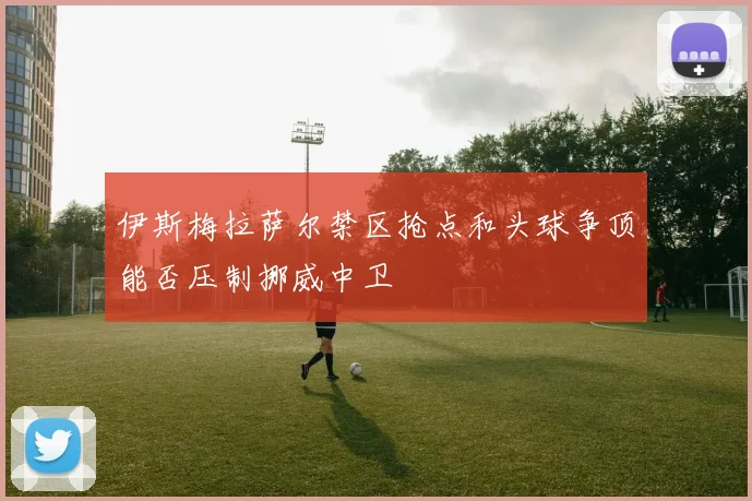 伊斯梅拉萨尔禁区抢点和头球争顶能否压制挪威中卫