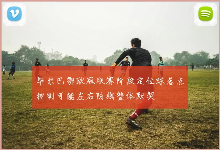 毕尔巴鄂欧冠联赛阶段定位球落点控制可能左右防线整体默契